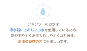 シャンプーのお水は浄水器にとおしたお水を使用しているため、艶がでやすくお手入れしやすくなります。お肌の敏感の方にも優しいです。